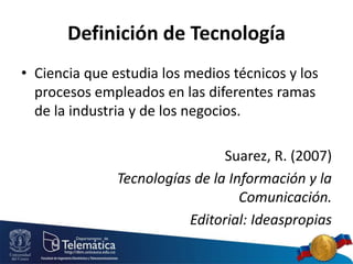 Definición de Tecnología
• Ciencia que estudia los medios técnicos y los
procesos empleados en las diferentes ramas
de la industria y de los negocios.
Suarez, R. (2007)
Tecnologías de la Información y la
Comunicación.
Editorial: Ideaspropias
 