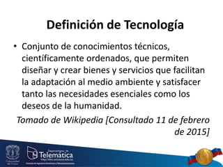 • Conjunto de conocimientos técnicos,
científicamente ordenados, que permiten
diseñar y crear bienes y servicios que facilitan
la adaptación al medio ambiente y satisfacer
tanto las necesidades esenciales como los
deseos de la humanidad.
Tomado de Wikipedia [Consultado 11 de febrero
de 2015]
Definición de Tecnología
 