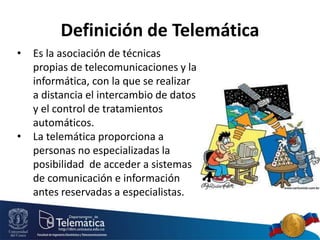 Definición de Telemática
• Es la asociación de técnicas
propias de telecomunicaciones y la
informática, con la que se realizar
a distancia el intercambio de datos
y el control de tratamientos
automáticos.
• La telemática proporciona a
personas no especializadas la
posibilidad de acceder a sistemas
de comunicación e información
antes reservadas a especialistas.
 