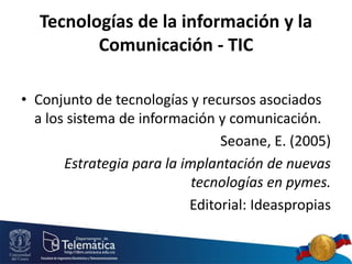Tecnologías de la información y la
Comunicación - TIC
• Conjunto de tecnologías y recursos asociados
a los sistema de información y comunicación.
Seoane, E. (2005)
Estrategia para la implantación de nuevas
tecnologías en pymes.
Editorial: Ideaspropias
 