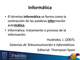 Informática
• El término informática se forma como la
contracción de las palabras información
automática.
• Informática: tratamiento o proceso de la
información.
Huidrobo, J. (2007).
Sistemas de Telecomunicación e Informáticos.
Editorial: Thompson Spain
 