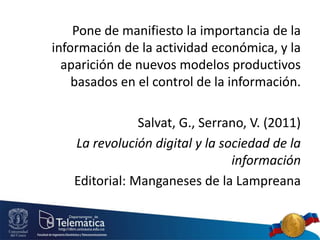 Pone de manifiesto la importancia de la
información de la actividad económica, y la
aparición de nuevos modelos productivos
basados en el control de la información.
Salvat, G., Serrano, V. (2011)
La revolución digital y la sociedad de la
información
Editorial: Manganeses de la Lampreana
 