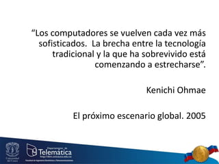 “Los computadores se vuelven cada vez más
sofisticados. La brecha entre la tecnología
tradicional y la que ha sobrevivido está
comenzando a estrecharse”.
Kenichi Ohmae
El próximo escenario global. 2005
 