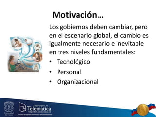 Motivación…
Los gobiernos deben cambiar, pero
en el escenario global, el cambio es
igualmente necesario e inevitable
en tres niveles fundamentales:
• Tecnológico
• Personal
• Organizacional
 