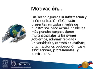 Motivación…
Las Tecnologías de la Información y
la Comunicación (TIC) están
presentes en todos niveles de
nuestra sociedad actual, desde las
más grandes corporaciones
multinacionales, a las pymes,
gobiernos, administraciones,
universidades, centros educativos,
organizaciones socioeconómicas y
asociaciones, profesionales y
particulares.
 