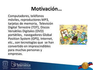 Motivación…
Computadores, teléfonos
móviles, reproductores MP3,
tarjetas de memoria, Televisión
Digital Terrestre (TDT), Discos
Versátiles Digitales (DVD)
portátiles, navegadores Global
Position System (GPS), Internet,
etc., son tecnologías que se han
convertido en imprescindibles
para muchas personas y
empresas.
 