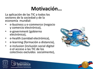 Motivación…
La aplicación de las TIC a todos los
sectores de la sociedad y de la
economía mundial:
• e-business y e-commerce (negocio
y comercio electrónico),
• e-government (gobierno
electrónico),
• e-health (sanidad electrónica),
• e-learning (formación a distancia),
• e-inclusion (inclusión social digital
o el acceso a las TIC de los
colectivos excluidos socialmente),
 