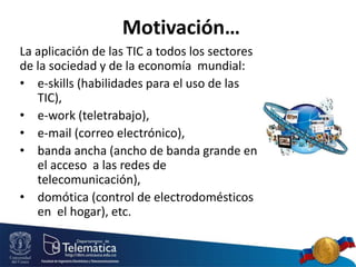 Motivación…
La aplicación de las TIC a todos los sectores
de la sociedad y de la economía mundial:
• e-skills (habilidades para el uso de las
TIC),
• e-work (teletrabajo),
• e-mail (correo electrónico),
• banda ancha (ancho de banda grande en
el acceso a las redes de
telecomunicación),
• domótica (control de electrodomésticos
en el hogar), etc.
 