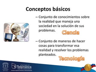 Conceptos básicos
– Conjunto de conocimientos sobre
la realidad que maneja una
sociedad en la solución de sus
problemas.
– Conjunto de maneras de hacer
cosas para transformar esa
realidad y resolver los problemas
planteados.
 