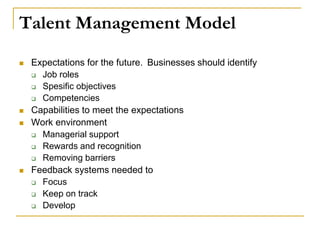 Talent Management Model
 Expectations for the future. Businesses should identify
 Job roles
 Spesific objectives
 Competencies
 Capabilities to meet the expectations
 Work environment
 Managerial support
 Rewards and recognition
 Removing barriers
 Feedback systems needed to
 Focus
 Keep on track
 Develop
 