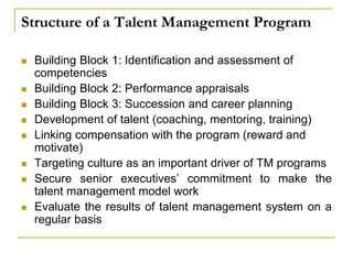 Structure of a Talent Management Program
 Building Block 1: Identification and assessment of
competencies
 Building Block 2: Performance appraisals
 Building Block 3: Succession and career planning
 Development of talent (coaching, mentoring, training)
 Linking compensation with the program (reward and
motivate)
 Targeting culture as an important driver of TM programs
 Secure senior executives’ commitment to make the
talent management model work
 Evaluate the results of talent management system on a
regular basis
 