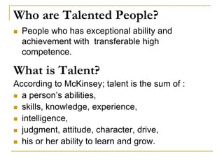 Who are Talented People?
 People who has exceptional ability and
achievement with transferable high
competence.
What is Talent?
According to McKinsey; talent is the sum of :
 a person’s abilities,
 skills, knowledge, experience,
 intelligence,
 judgment, attitude, character, drive,
 his or her ability to learn and grow.
 