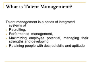 What is Talent Management?
Talent management is a series of integrated
systems of
 Recruiting,
 Performance management,
 Maximizing employee potential, managing their
strengths and developing
 Retaining people with desired skills and aptitude
 