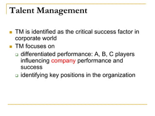Talent Management
 TM is identified as the critical success factor in
corporate world
 TM focuses on
 differentiated performance: A, B, C players
influencing company performance and
success
 identifying key positions in the organization
 