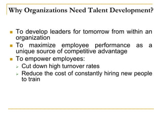 Why Organizations Need Talent Development?
 To develop leaders for tomorrow from within an
organization
 To maximize employee performance as a
unique source of competitive advantage
 To empower employees:
 Cut down high turnover rates
 Reduce the cost of constantly hiring new people
to train
 