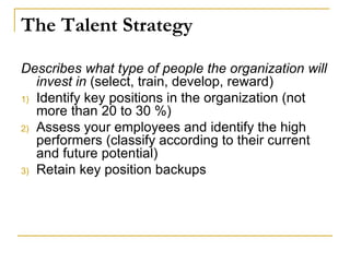 The Talent Strategy
Describes what type of people the organization will
invest in (select, train, develop, reward)
1) Identify key positions in the organization (not
more than 20 to 30 %)
2) Assess your employees and identify the high
performers (classify according to their current
and future potential)
3) Retain key position backups
 