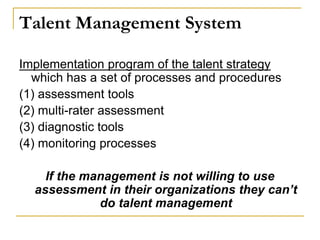 Talent Management System
Implementation program of the talent strategy
which has a set of processes and procedures
(1) assessment tools
(2) multi-rater assessment
(3) diagnostic tools
(4) monitoring processes
If the management is not willing to use
assessment in their organizations they can’t
do talent management
 