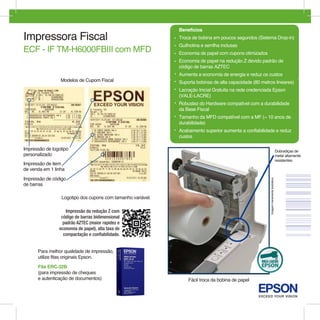 Benefícios
Impressora Fiscal                                            • Troca de bobina em poucos segundos (Sistema Drop-in)
                                                             • Guilhotina e serrilha inclusas
ECF - IF TM-H6000FBIII com MFD                               • Economia de papel com cupons otimizados
                                                             • Economia de papel na redução Z devido padrão de
                                                               código de barras AZTEC
                                                             • Aumenta a economia de energia e reduz os custos
                 Modelos de Cupom Fiscal                     • Suporta bobinas de alta capacidade (80 metros lineares)
                                                             • Lacração Inicial Gratuita na rede credenciada Epson
                                                               (VALE-LACRE)
                                                             • Robustez do Hardware compatível com a durabilidade
                                                               da Base Fiscal
                                                             • Tamanho da MFD compatível com a MF (~ 10 anos de
                                                               durabilidade)
                                                             • Acabamento superior aumenta a confiabilidade e reduz
                                                               custos

Impressão de logotipo                                                                                                                     Dobradiças de
personalizado                                                                                                                             metal altamente
                                                                                                                                          resistentes
Impressão de item
de venda em 1 linha
Impressão de código




                                                                                                          Imagem meramente ilustrativa.
de barras

                 Logotipo dos cupons com tamanho variável.

                   Impressão da redução Z com
                 código de barras bidimensional
                  padrão AZTEC (maior rapidez e
                economia de papel), alta taxa de
                  compactação e confiabilidade.


      Para melhor qualidade de impressão,
      utilize fitas originais Epson.

      Fita ERC-32B
      (para impressão de cheques
      e autenticação de documentos)                                 Fácil troca da bobina de papel
 
