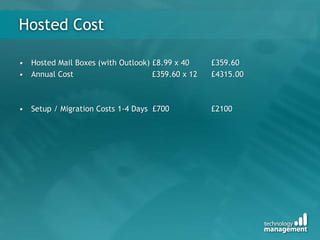 Hosted Cost
• Hosted Mail Boxes (with Outlook) £8.99 x 40 £359.60
• Annual Cost £359.60 x 12 £4315.00
• Setup / Migration Costs 1-4 Days £700 £2100
 