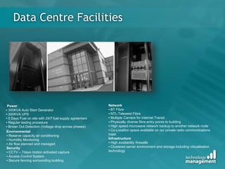 Data Centre Facilities
Power
▪ 300KVA Auto Start Generator
▪ 300KVA UPS
▪ 5 Days Fuel on site with 24/7 fuel supply agreement
▪ Regular testing procedure
▪ Brown Out Detection (Voltage drop across phases)
Environmental
▪ Reserve capacity air conditioning
▪ Humidity Monitoring
▪ Air flow planned and managed
Security
▪ CCTV – 7days motion activated capture
▪ Access Control System
▪ Secure fencing surrounding building
Network
▪ BT Fibre
▪ NTL:Telewest Fibre
▪ Multiple Carriers for Internet Transit
▪ Physically diverse fibre entry points to building
▪ High speed microwave network backup to another network node
▪ Co-Location space available on our private radio communications
mast
Infrastructure
▪ High availability firewalls
▪ Clustered server environment and storage including virtualisation
technology
 