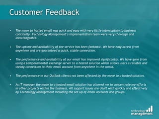 Customer Feedback
• The move to hosted email was quick and easy with very little interruption to business
continuity. Technology Management’s Implementation team were very thorough and
knowledgeable.
• The uptime and availability of the service has been fantastic. We have easy access from
anywhere and are guaranteed a quick, stable connection.
• The performance and availability of our email has improved significantly. We have gone from
using a temperamental exchange server to a hosted solution which allows users a reliable and
steady connection to their email account from anywhere in the world.
• The performance in our Outlook clients not been affected by the move to a hosted solution.
• As IT Manager the move to a hosted email solution has allowed me to concentrate my efforts
in other projects within the business. All support issues are dealt with quickly and effectively
by Technology Management including the set up of email accounts and groups.
 