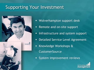 Supporting Your Investment
 Wolverhampton support desk
 Remote and on-site support
 Infrastructure and system support
 Detailed Service Level Agreement
 Knowledge Workshops &
CustomerSource
 System improvement reviews
 