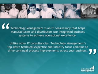 Technology Management is an IT consultancy that helps
manufacturers and distributors use integrated business
systems to achieve operational excellence.
Unlike other IT consultancies, Technology Management’s
top-down technical expertise and industry focus combine to
drive continual process improvements across your business.
“
”
 
