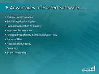 8 Advantages of Hosted Software.....
 Quicker Implementation
 Shorter Application Cycles
 Premium Application Availability
 Improved Performance
 Financial Predictability & Improved Cash Flow
 Reduced Risk
 Reduced Redundancy
 Scalability
 24 by 7Availability
 