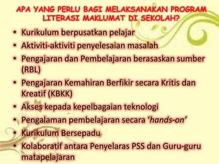 APA YANG PERLU BAGI MELAKSANAKAN PROGRAM
      LITERASI MAKLUMAT DI SEKOLAH?
• Kurikulum berpusatkan pelajar
• Aktiviti-aktiviti penyelesaian masalah
• Pengajaran dan Pembelajaran berasaskan sumber
  (RBL)
• Pengajaran Kemahiran Berfikir secara Kritis dan
  Kreatif (KBKK)
• Akses kepada kepelbagaian teknologi
• Pengalaman pembelajaran secara ‘hands-on’
• Kurikulum Bersepadu
• Kolaboratif antara Penyelaras PSS dan Guru-guru
  matapelajaran
 