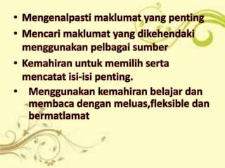 • Mengenalpasti maklumat yang penting
• Mencari maklumat yang dikehendaki
  menggunakan pelbagai sumber
• Kemahiran untuk memilih serta
  mencatat isi-isi penting.
• Menggunakan kemahiran belajar dan
   membaca dengan meluas,fleksible dan
   bermatlamat
 
