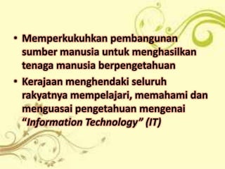 • Memperkukuhkan pembangunan
  sumber manusia untuk menghasilkan
  tenaga manusia berpengetahuan
• Kerajaan menghendaki seluruh
  rakyatnya mempelajari, memahami dan
  menguasai pengetahuan mengenai
  “Information Technology” (IT)
 