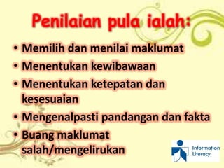 Penilaian pula ialah:
• Memilih dan menilai maklumat
• Menentukan kewibawaan
• Menentukan ketepatan dan
  kesesuaian
• Mengenalpasti pandangan dan fakta
• Buang maklumat
  salah/mengelirukan
 