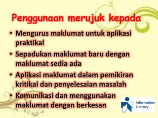 Penggunaan merujuk kepada
• Mengurus maklumat untuk aplikasi
  praktikal
• Sepadukan maklumat baru dengan
  maklumat sedia ada
• Aplikasi maklumat dalam pemikiran
  kritikal dan penyelesaian masalah
• Komunikasi dan menggunakan
  maklumat dengan berkesan
 