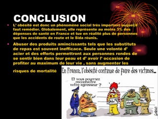 CONCLUSION L’ obésité est donc un phénomène social très important auquel il faut remédier. Globalement, elle représente au moins 3% des dépenses de santé en France et tue en réalité plus de personnes que les accidents de route et le Sida réunis.  Abuser des produits amincissants tels que les substituts de repas est souvent inefficace. Seule une volonté d’ acier et des efforts permettront aux personnes rondes de se sentir bien dans leur peau et d’ avoir l’ occasion de profiter au maximum de leur vie , sans augmenter les risques de mortalité   