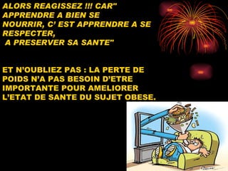 ALORS REAGISSEZ !!! CAR" APPRENDRE A BIEN SE  NOURRIR, C’ EST APPRENDRE A SE RESPECTER, A PRESERVER SA SANTE"   ET N’OUBLIEZ   PAS : LA PERTE DE POIDS N’A PAS BESOIN D’ETRE   IMPORTANTE POUR AMELIORER L’ETAT DE SANTE DU SUJET OBESE.  