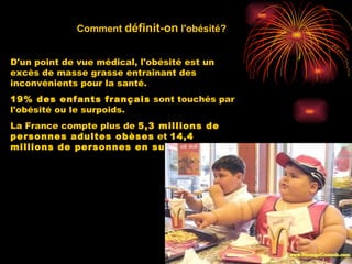 Comment  définit-on  l'obésité? D'un point de vue médical, l'obésité est un excès de masse grasse entraînant des inconvénients pour la santé. 19% des enfants français  sont touchés par l'obésité ou le surpoids.  La France compte plus de  5,3 millions de personnes adultes obèses  et  14,4 millions de personnes en surpoids   