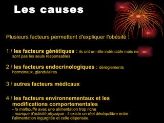 Les causes   Plusieurs facteurs permettent d'expliquer l'obésité :  1 /  les facteurs génétiques  :  ils ont un rôle indéniable mais ne sont pas les seuls responsables 2 /  les facteurs endocrinologiques  :  dérèglements hormonaux, glandulaires 3 /  autres facteurs médicaux 4 /  les facteurs environnementaux et les modifications comportementales  -  la malbouffe  avec une alimentation trop riche  -  manque d'activité physique  : il existe un réel déséquilibre entre l'alimentation ingurgitée et celle dépensée. 