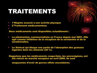 TRAITEMENTS 1°Régime associé à une activité physique 2°Traitement médicamenteux Deux médicaments sont disponibles actuellement :  La  s ibutramine, commercialisée en France depuis mai 2001. Elle agit comme inhibiteur de la recapture de la serotonine et de la noradrénaline.  Le Xénical   qui bloque une partie de l'absorption des graisses ingérées dans les aliments (30 %).  Rappelons que les médicaments coupe-faim, les anorexigènes, ont été retirés du marché européen en avril 2000. Ils sont soupçonnés d'avoir de graves effets secondaires.   