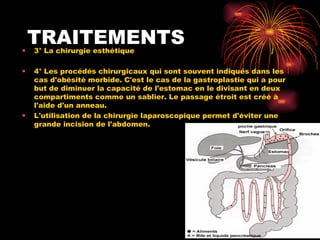 TRAITEMENTS 3° La chirurgie esthétique  4° Les procédés chirurgicaux qui sont souvent indiqués dans les cas d'obésité morbide. C'est le cas de la gastroplastie qui a pour but de diminuer la capacité de l'estomac en le divisant en deux compartiments comme un sablier. Le passage étroit est créé à l'aide d'un anneau.  L'utilisation de la chirurgie laparoscopique permet d'éviter une grande incision de l'abdomen.  