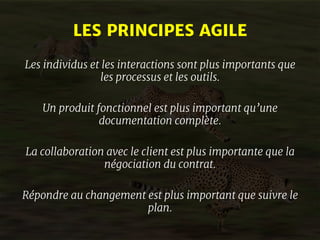 LES PRINCIPES AGILE 
Les individus et les interactions sont plus importants que 
les processus et les outils. 
Un produit fonctionnel est plus important qu’une 
documentation complète. 
La collaboration avec le client est plus importante que la 
négociation du contrat. 
Répondre au changement est plus important que suivre le 
plan. 
 