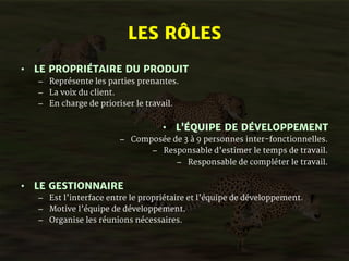 LES RÔLES 
• LE PROPRIÉTAIRE DU PRODUIT 
– Représente les parties prenantes. 
– La voix du client. 
– En charge de prioriser le travail. 
• L’ÉQUIPE DE DÉVELOPPEMENT 
– Composée de 3 à 9 personnes inter-fonctionnelles. 
– Responsable d’estimer le temps de travail. 
– Responsable de compléter le travail. 
• LE GESTIONNAIRE 
– Est l’interface entre le propriétaire et l’équipe de développement. 
– Motive l’équipe de développement. 
– Organise les réunions nécessaires. 
 