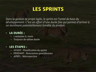 LES SPRINTS 
Dans la gestion de projet Agile, le sprint est l’unité de base du 
développement. C’est un effort d’une durée fixe qui permet d’arriver à 
un incrément potentiellement livrable du produit. 
• LA DURÉE : 
– 1 semaine à 1 mois 
– Toujours de même durée 
• LES ÉTAPES : 
– AVANT : Planification du sprint 
– PENDANT : Rencontres quotidiennes 
– APRÈS : Rétrospective 
 