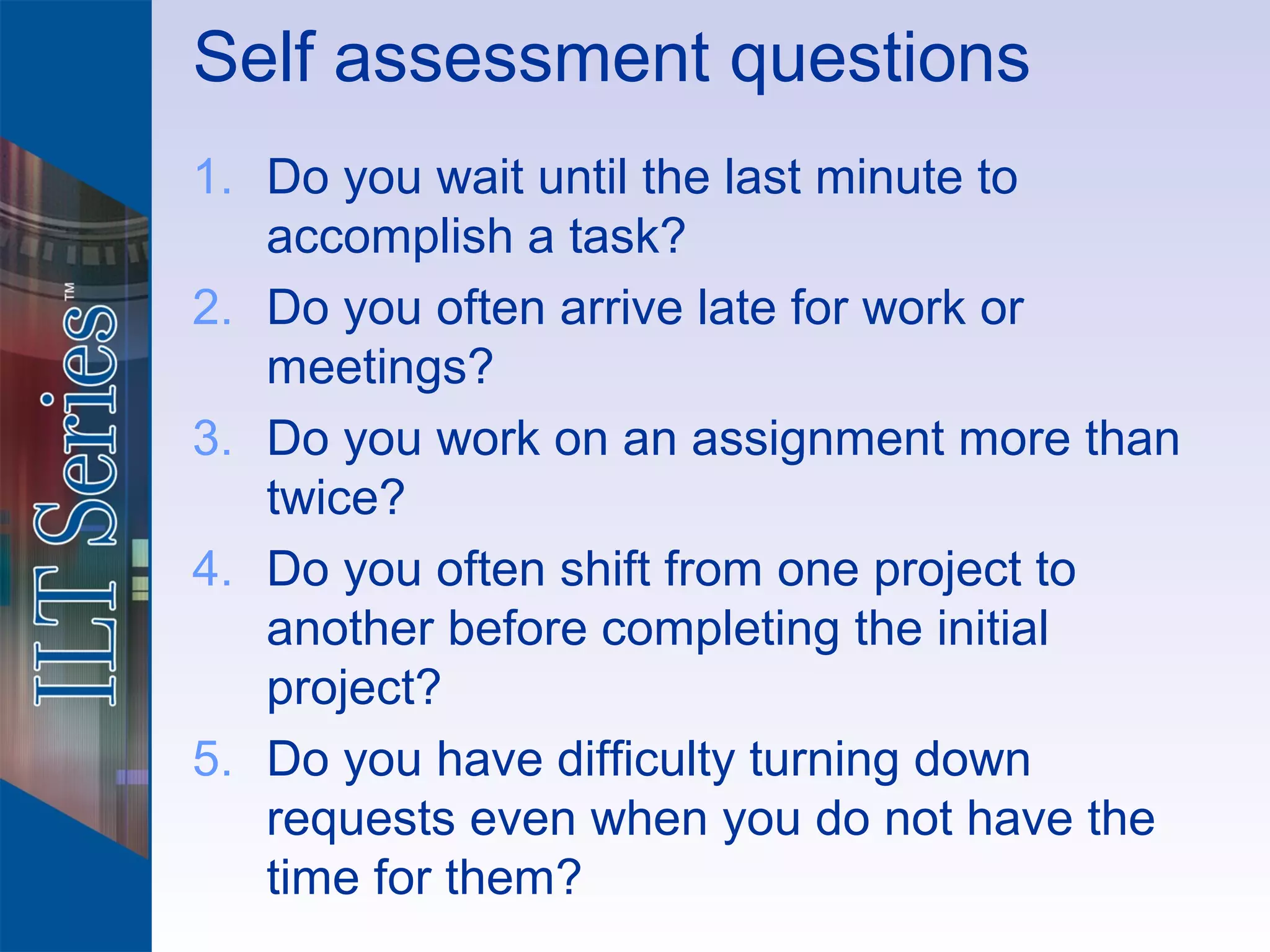 Self assessment questions
1. Do you wait until the last minute to
   accomplish a task?
2. Do you often arrive late for work or
   meetings?
3. Do you work on an assignment more than
   twice?
4. Do you often shift from one project to
   another before completing the initial
   project?
5. Do you have difficulty turning down
   requests even when you do not have the
   time for them?
 
