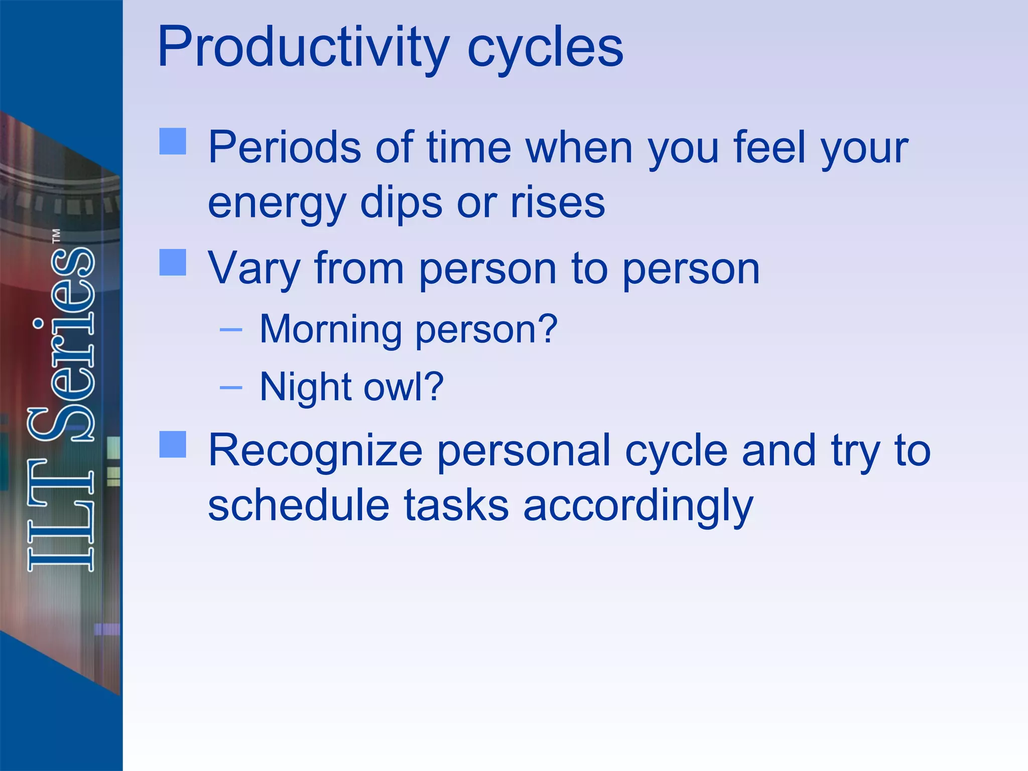 Productivity cycles
 Periods of time when you feel your
  energy dips or rises
 Vary from person to person
   – Morning person?
   – Night owl?
 Recognize personal cycle and try to
  schedule tasks accordingly
 
