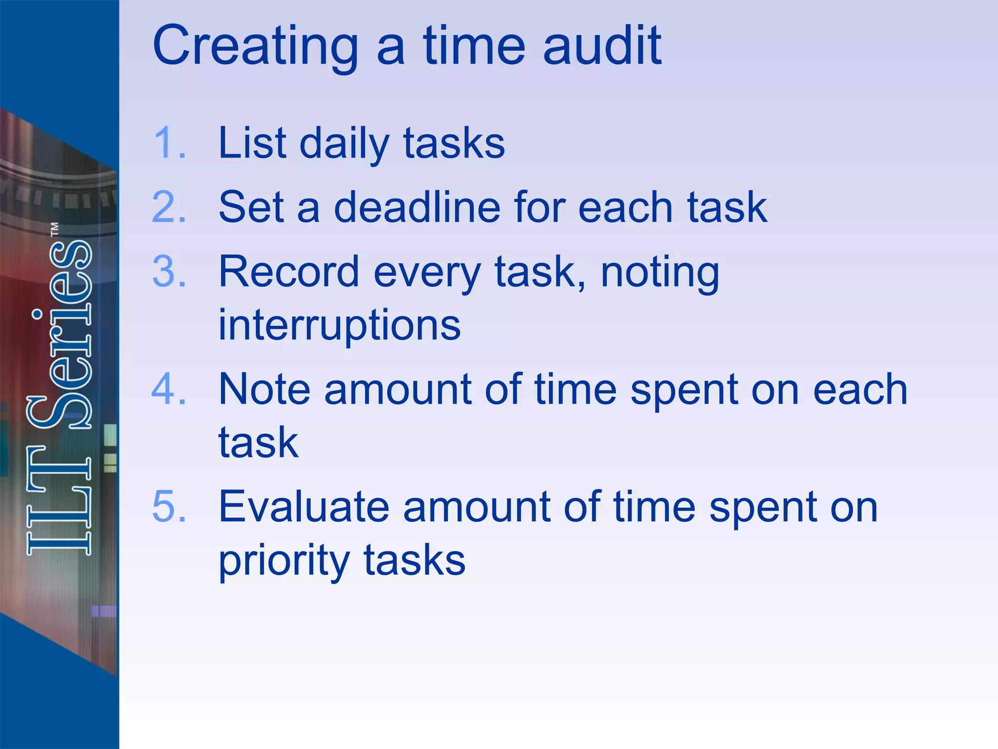 Creating a time audit
1. List daily tasks
2. Set a deadline for each task
3. Record every task, noting
   interruptions
4. Note amount of time spent on each
   task
5. Evaluate amount of time spent on
   priority tasks
 