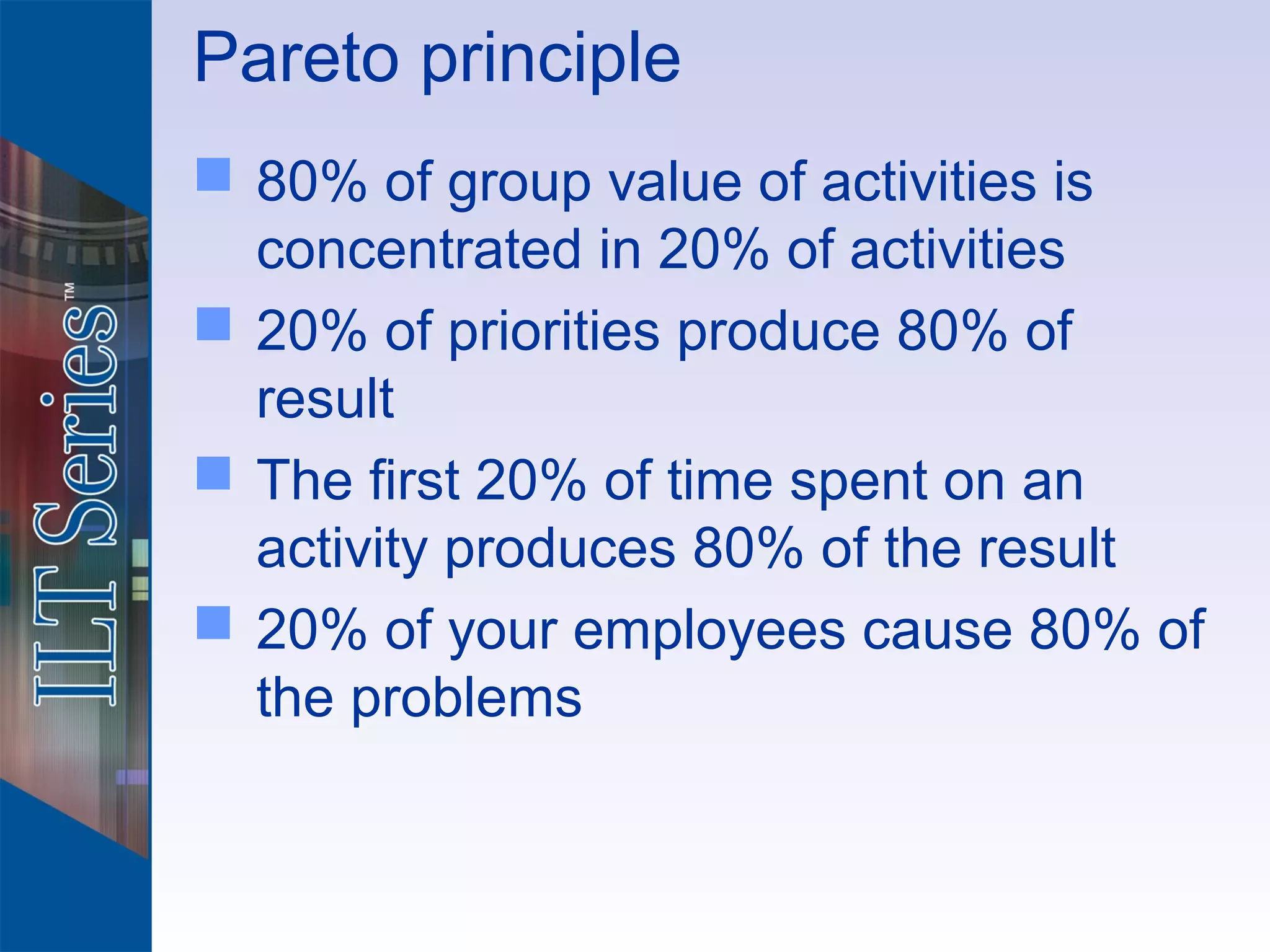 Pareto principle
 80% of group value of activities is
  concentrated in 20% of activities
 20% of priorities produce 80% of
  result
 The first 20% of time spent on an
  activity produces 80% of the result
 20% of your employees cause 80% of
  the problems
 