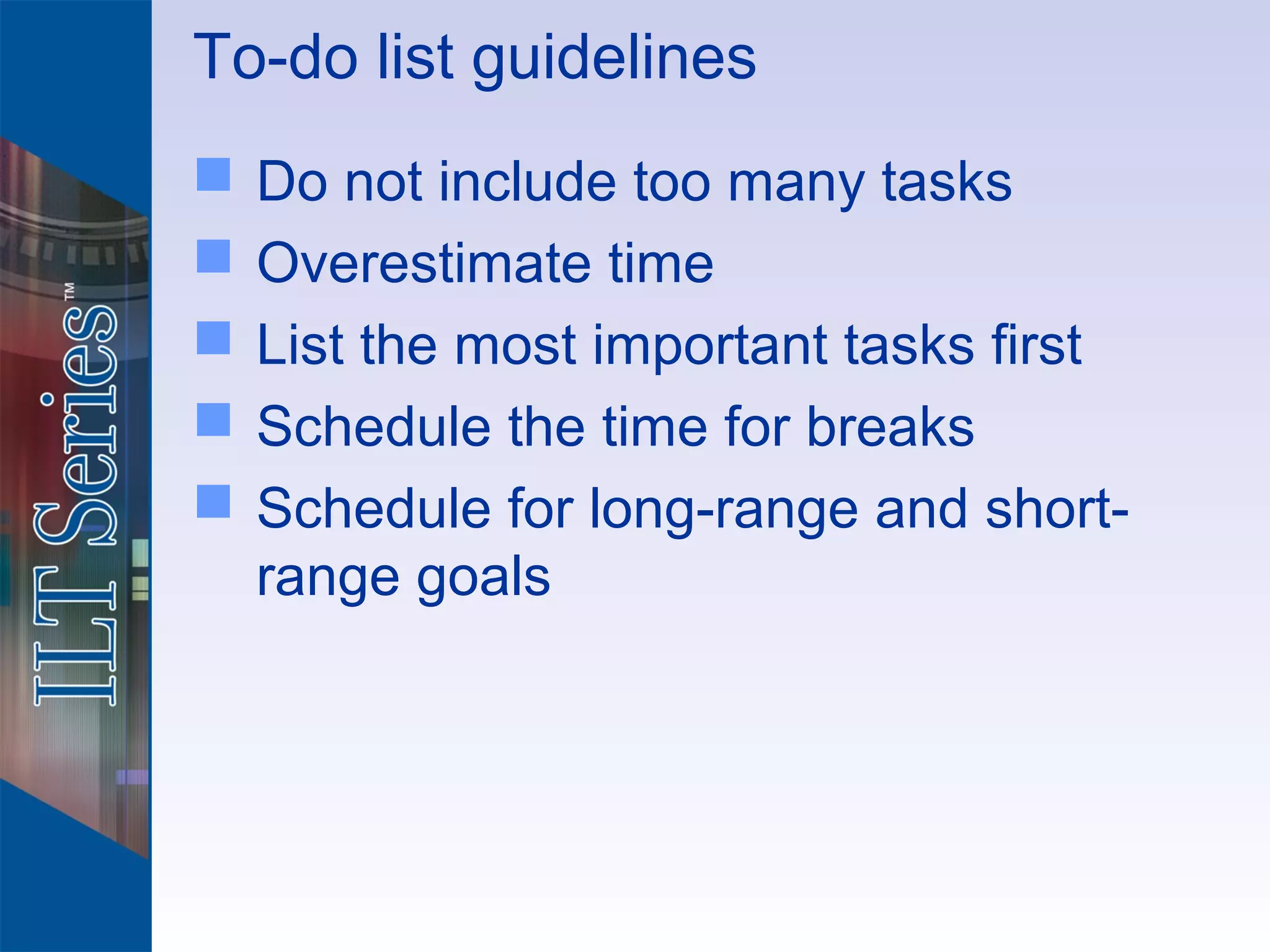 To-do list guidelines
   Do not include too many tasks
   Overestimate time
   List the most important tasks first
   Schedule the time for breaks
   Schedule for long-range and short-
    range goals
 