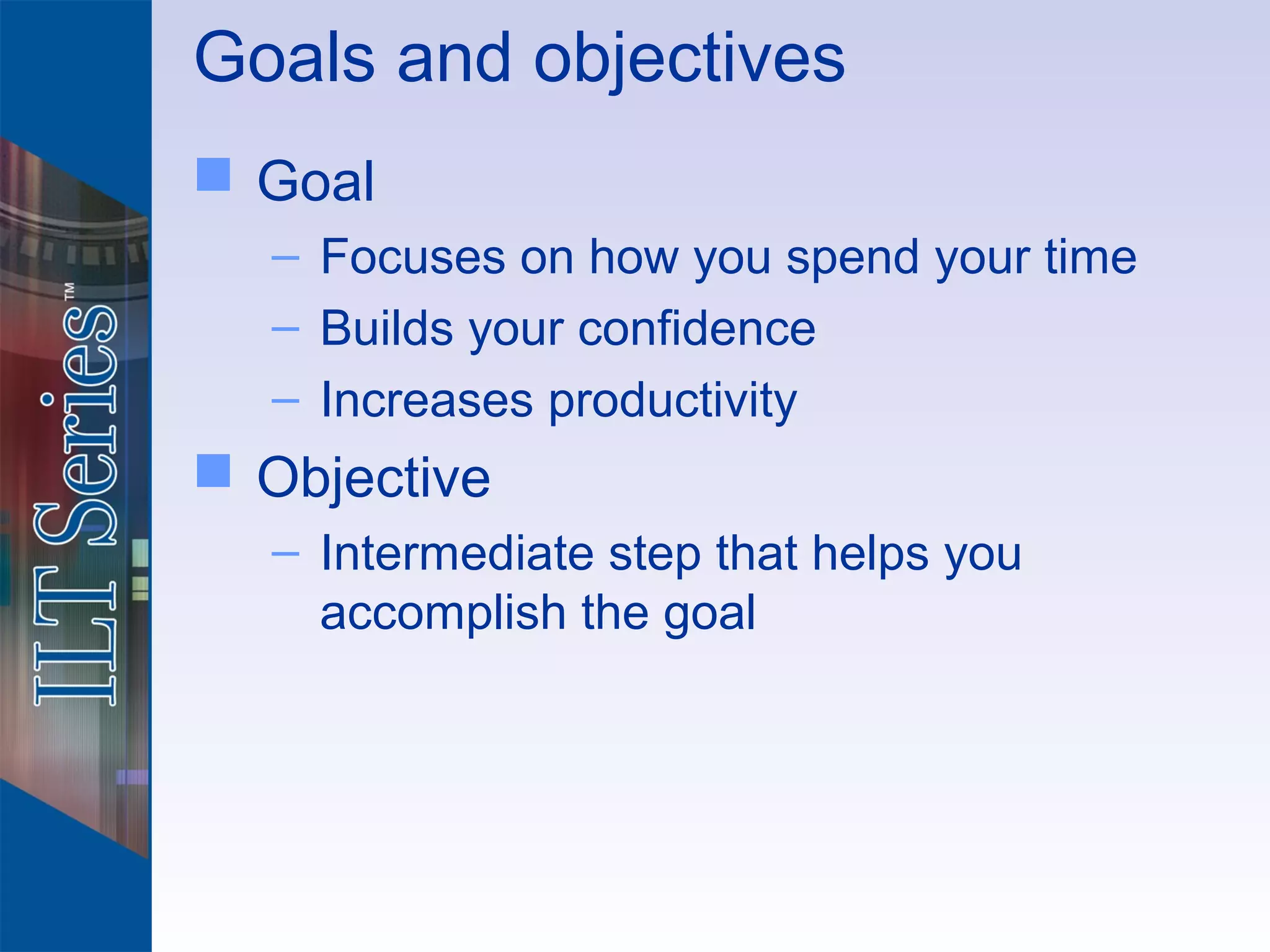 Goals and objectives
 Goal
  – Focuses on how you spend your time
  – Builds your confidence
  – Increases productivity
 Objective
  – Intermediate step that helps you
    accomplish the goal
 