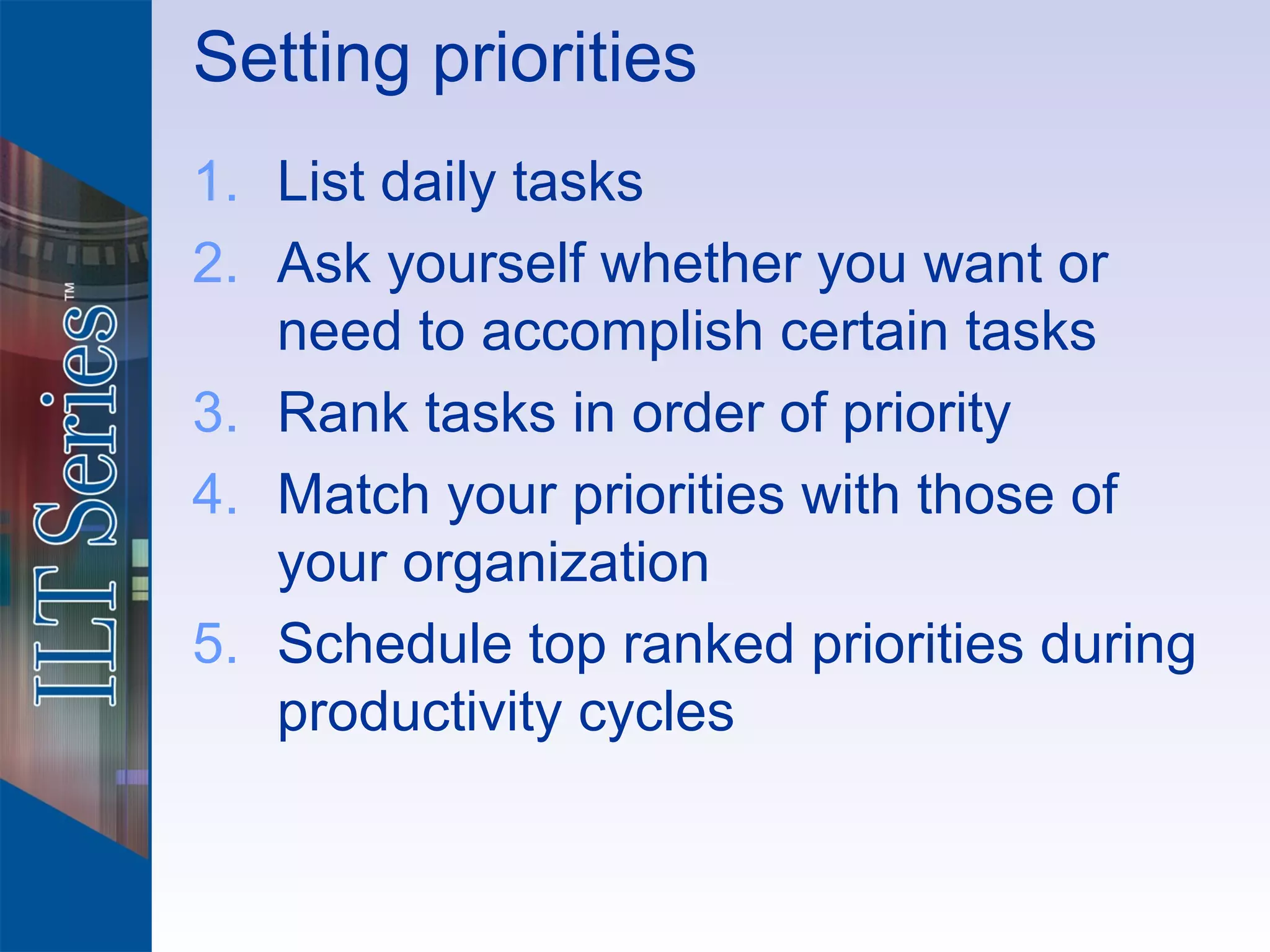 Setting priorities
1. List daily tasks
2. Ask yourself whether you want or
   need to accomplish certain tasks
3. Rank tasks in order of priority
4. Match your priorities with those of
   your organization
5. Schedule top ranked priorities during
   productivity cycles
 