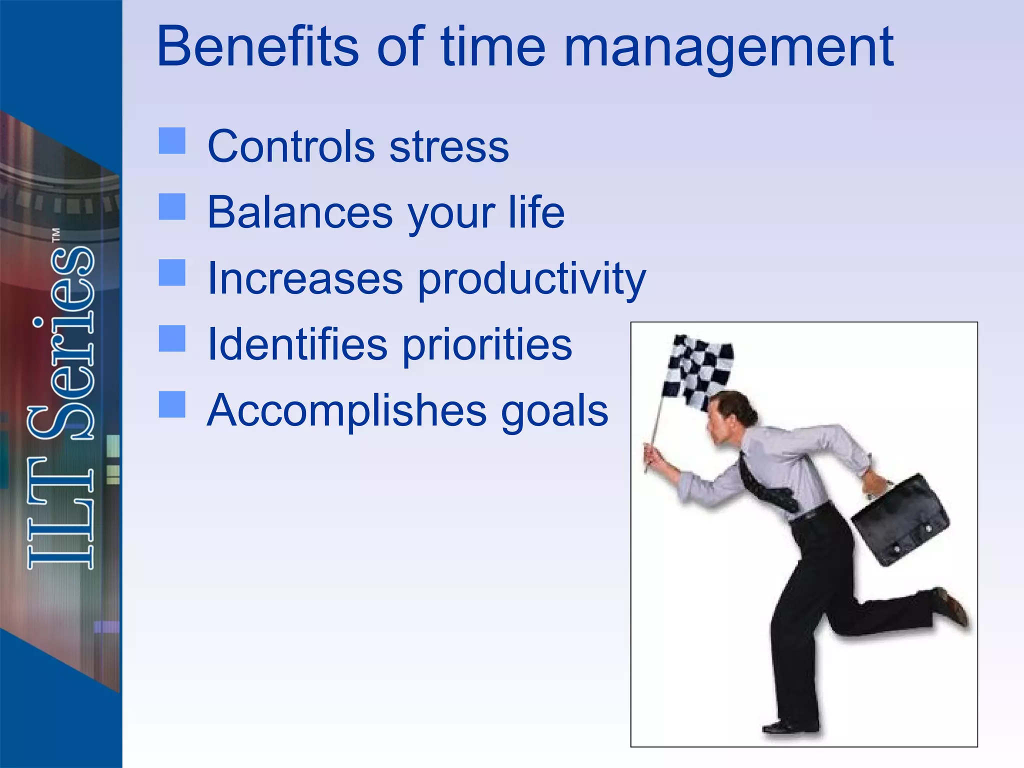 Benefits of time management
   Controls stress
   Balances your life
   Increases productivity
   Identifies priorities
   Accomplishes goals
 